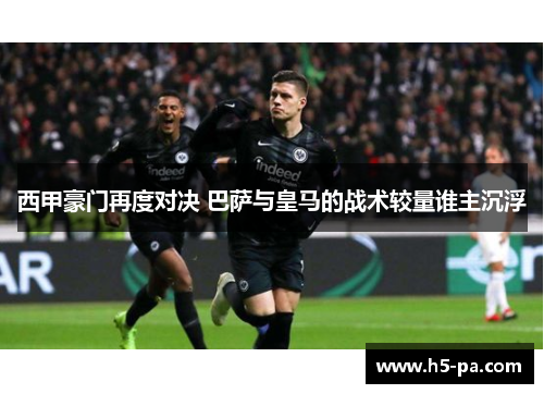 西甲豪门再度对决 巴萨与皇马的战术较量谁主沉浮