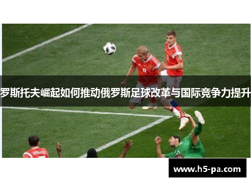 罗斯托夫崛起如何推动俄罗斯足球改革与国际竞争力提升