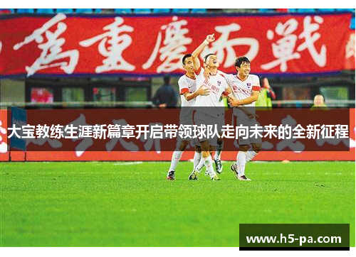 大宝教练生涯新篇章开启带领球队走向未来的全新征程