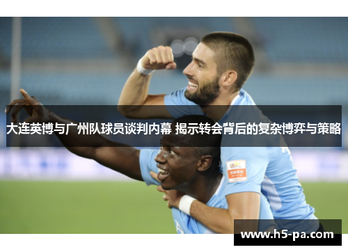 大连英博与广州队球员谈判内幕 揭示转会背后的复杂博弈与策略