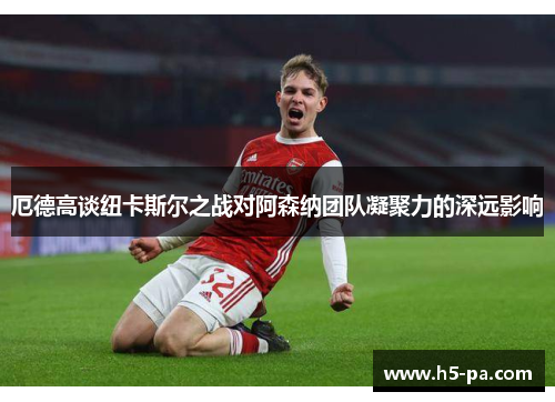 厄德高谈纽卡斯尔之战对阿森纳团队凝聚力的深远影响