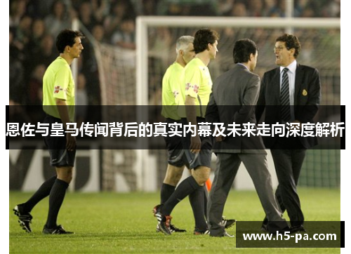 恩佐与皇马传闻背后的真实内幕及未来走向深度解析