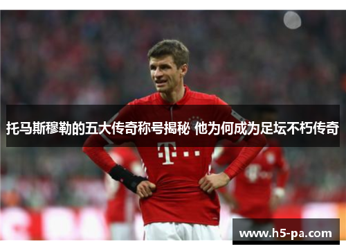 托马斯穆勒的五大传奇称号揭秘 他为何成为足坛不朽传奇