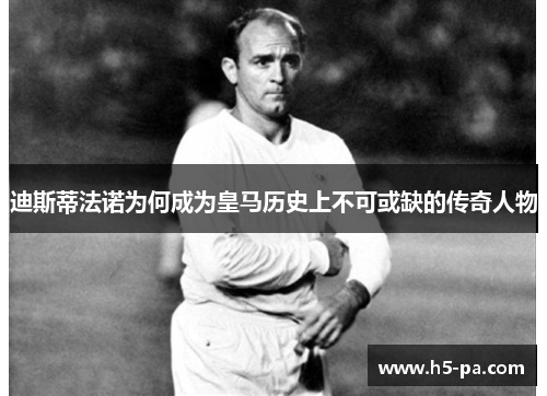 迪斯蒂法诺为何成为皇马历史上不可或缺的传奇人物