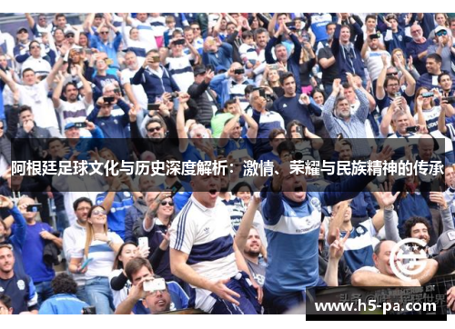 阿根廷足球文化与历史深度解析：激情、荣耀与民族精神的传承
