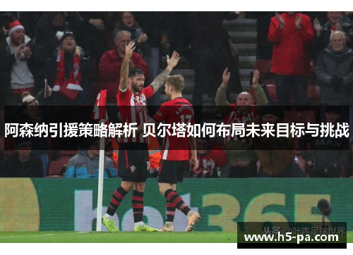 阿森纳引援策略解析 贝尔塔如何布局未来目标与挑战