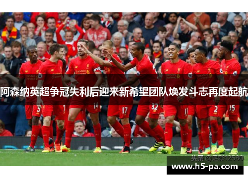 阿森纳英超争冠失利后迎来新希望团队焕发斗志再度起航