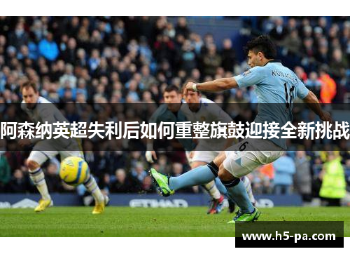 阿森纳英超失利后如何重整旗鼓迎接全新挑战