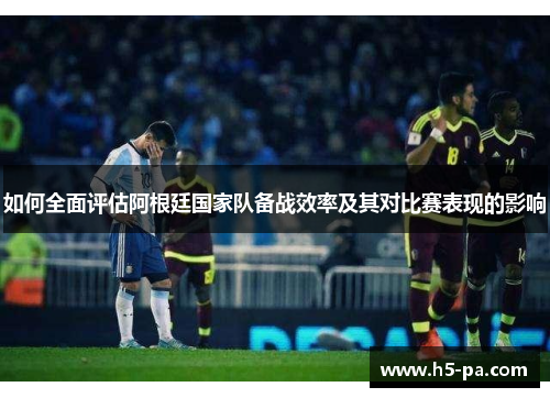 如何全面评估阿根廷国家队备战效率及其对比赛表现的影响 如何全面评估阿根廷国家队备战效率及其对比赛表现的影响