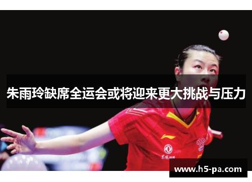 朱雨玲缺席全运会或将迎来更大挑战与压力