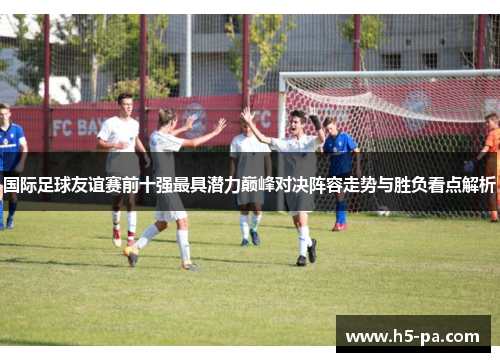 国际足球友谊赛前十强最具潜力巅峰对决阵容走势与胜负看点解析