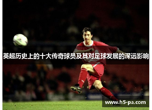 英超历史上的十大传奇球员及其对足球发展的深远影响