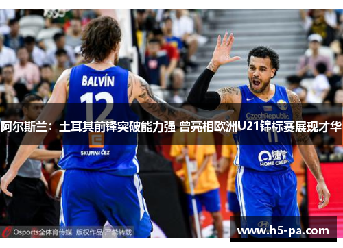 阿尔斯兰：土耳其前锋突破能力强 曾亮相欧洲U21锦标赛展现才华
