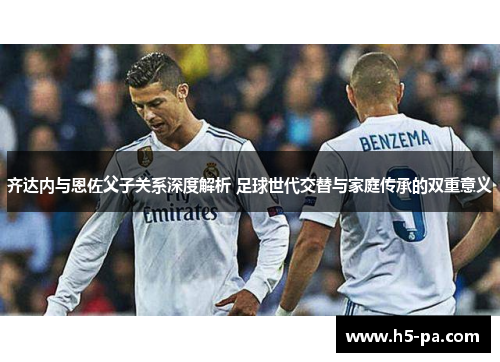 齐达内与恩佐父子关系深度解析 足球世代交替与家庭传承的双重意义
