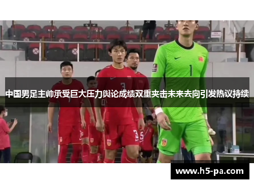 中国男足主帅承受巨大压力舆论成绩双重夹击未来去向引发热议持续